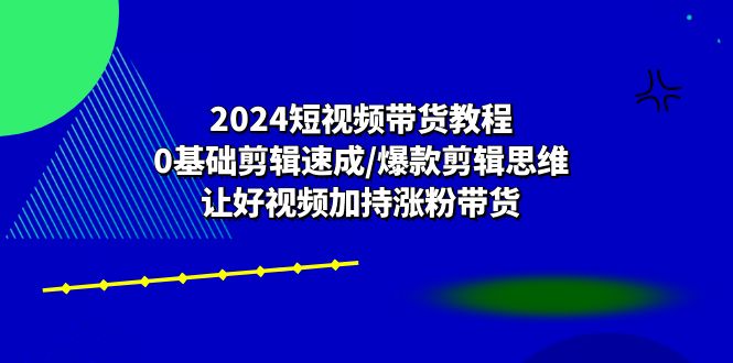 2024短视频带货教程:0基础剪辑速成/爆款剪辑思维/让好视频加持涨粉带货_天恒副业网
