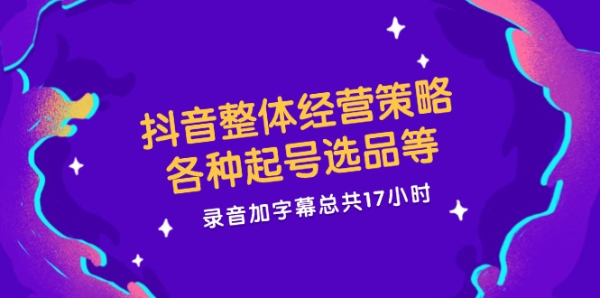 抖音整体经营策略，各种起号选品等 录音加字幕总共17小时_天恒副业网