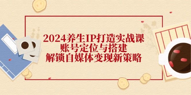 2024养生IP打造实战课：账号定位与搭建，解锁自媒体变现新策略_天恒副业网