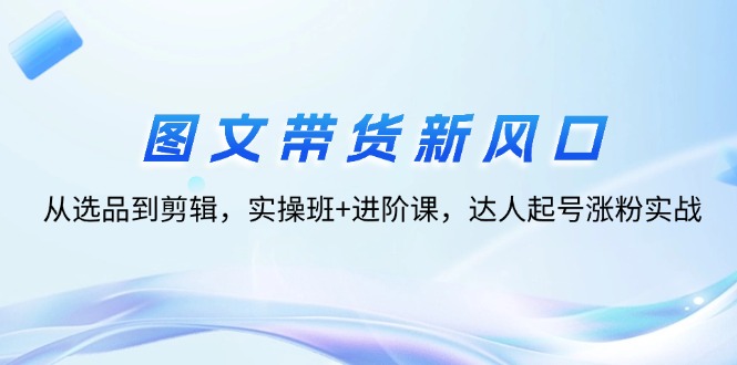 图文带货新风口：从选品到剪辑，实操班+进阶课，达人起号涨粉实战_天恒副业网