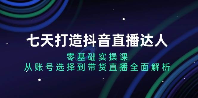 七天打造抖音直播达人：零基础实操课，从账号选择到带货直播全面解析_天恒副业网