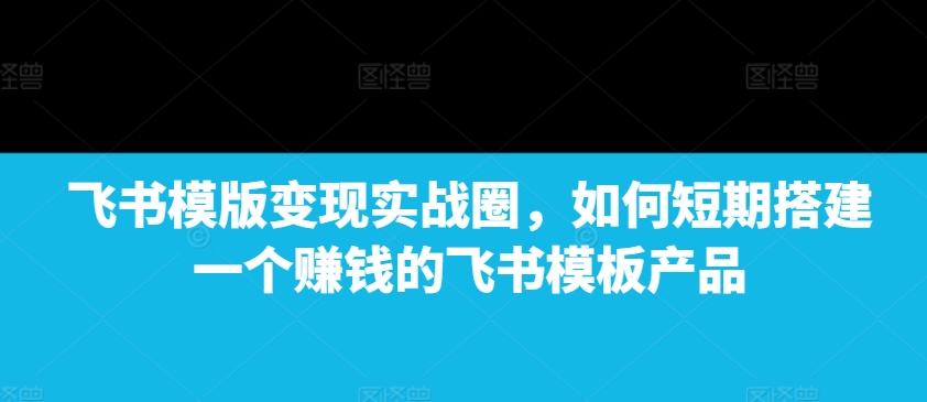 飞书模版变现实战圈，如何短期搭建一个赚钱的飞书模板产品_天恒副业网