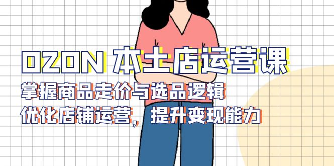 (13788期)OZON本土店运营课,掌握商品走价与选品逻辑,优化店铺运营,提升变现能力_天恒副业网