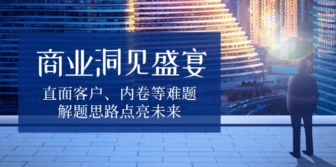 （13845期）商业洞见盛宴，直面客户、内卷等难题，解题思路点亮未来_天恒副业网