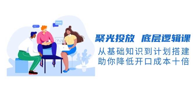 聚光投放底层逻辑课，从基础知识到计划搭建，助你降低开口成本十倍_天恒副业网