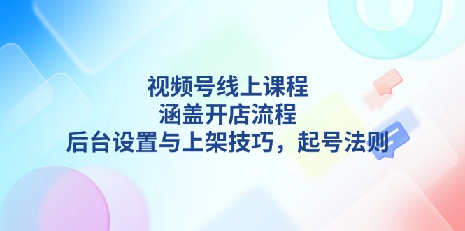 视频号线上课程详解,涵盖开店流程,后台设置与上架技巧,起号法则_天恒副业网