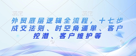 外贸底层逻辑全流程，十七步成交法则、时空角逼单、客户挖潜、客户维护等_天恒副业网