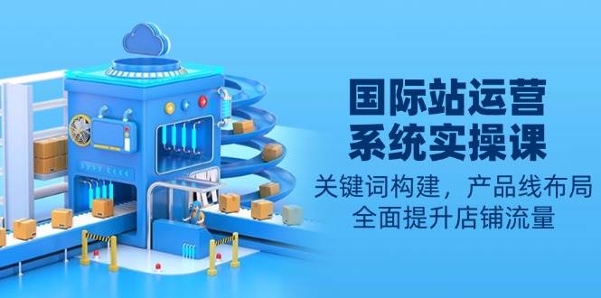 国际站运营系统实操课:关键词构建,产品线布局,全面提升店铺流量_天恒副业网