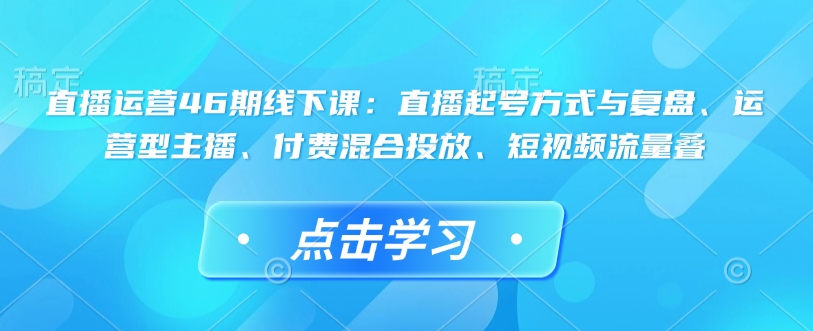直播运营46期线下课：直播起号方式与复盘、运营型主播、付费混合投放、短视频流量叠_天恒副业网