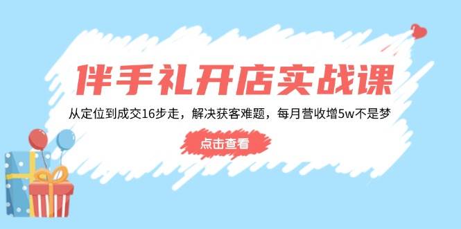 伴手礼开店实战课:从定位到成交16步走,解决获客难题,每月营收增5w+_天恒副业网