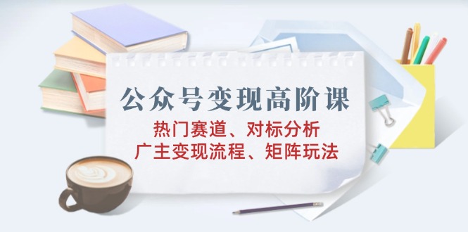 公众号变现高阶课：热门赛道、对标分析、广告主变现流程、矩阵玩法_天恒副业网