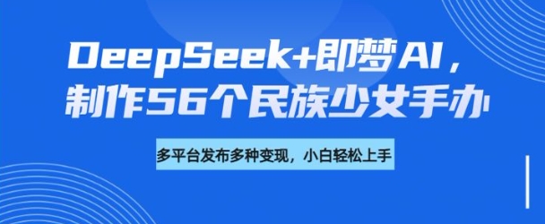 DeepSeek+即梦AI,制作56个民族少女手办,附详细教程+变现方向_天恒副业网