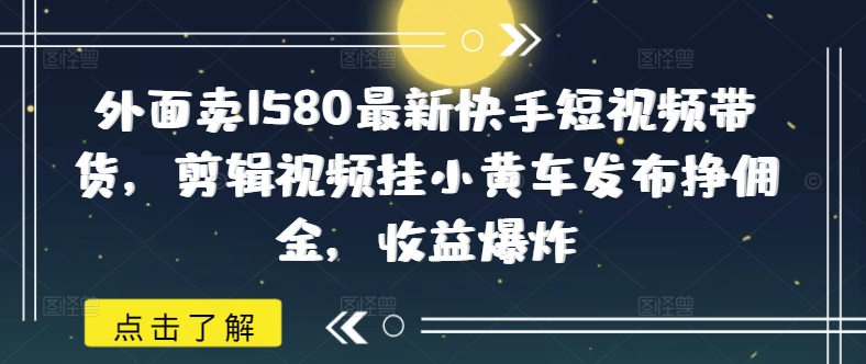 外面卖1580最新快手短视频带货，剪辑视频挂小黄车发布挣佣金，收益爆炸_天恒副业网
