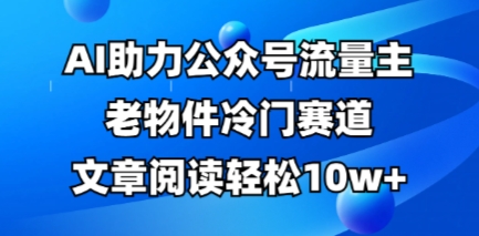 公众号流量主老物件冷门赛道,AI助力,文章阅读轻松10w+,全流程详细教程_天恒副业网