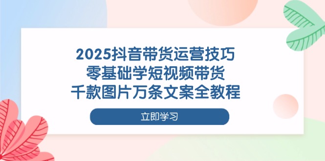 2025抖音带货运营技巧,零基础学短视频带货,千款图片万条文案全教程_天恒副业网