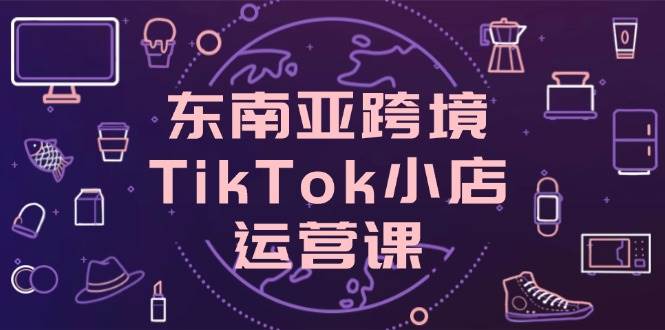 东南亚跨境TikTok小店运营课,掌握店铺设置与流量转化核心技巧_天恒副业网