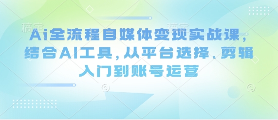Ai全流程自媒体变现实战课,结合AI工具,从平台选择、剪辑入门到账号运营_天恒副业网