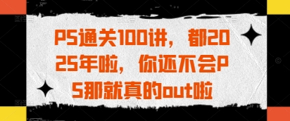 PS通关100讲，都2025年啦，你还不会PS那就真的out啦_天恒副业网