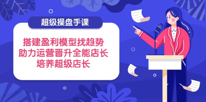 (14431期)超级操盘手课,搭建盈利模型找趋势,助力运营晋升全能店长,培养超级店长_天恒副业网