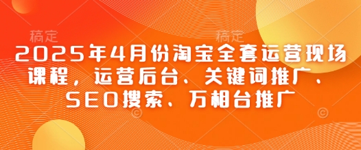 2025年4月份淘宝全套运营现场课程,运营后台、关键词推广、SEO搜索、万相台推广_天恒副业网