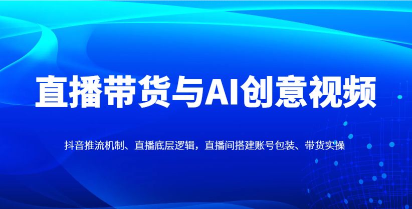直播带货与AI创意视频,抖音推流机制、直播底层逻辑,直播间搭建账号包装、带货实操_天恒副业网