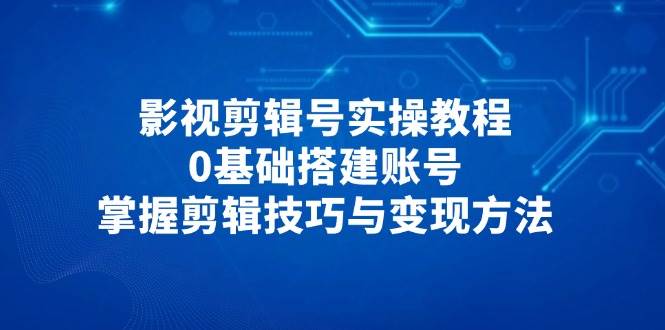 影视剪辑号实操教程,0基础搭建账号,掌握剪辑技巧与变现方法_天恒副业网