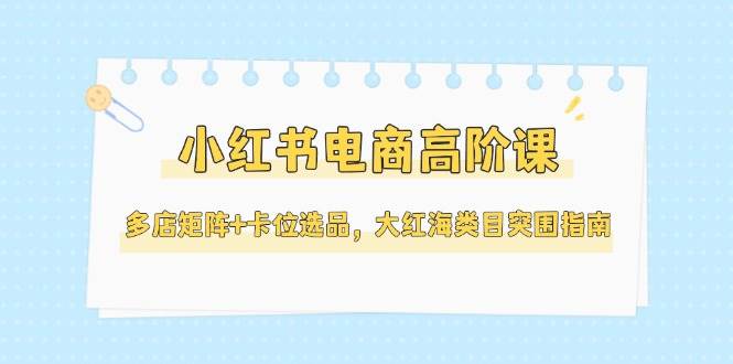 小红书电商高阶课,多店矩阵+卡位选品,大红海类目突围指南(更新5月)_天恒副业网