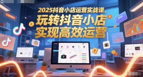 2025抖音小店运营实战课，玩转抖音小店，实现高效运营_天恒副业网