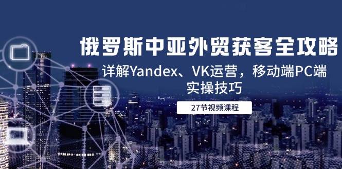 俄罗斯中亚外贸获客全攻略,详解Yandex、VK运营,移动端PC端实操技巧_天恒副业网
