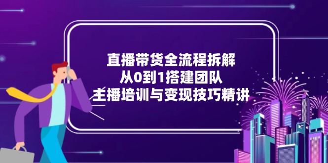 直播带货全流程拆解:从0到1搭建团队,主播培训与变现技巧精讲_天恒副业网