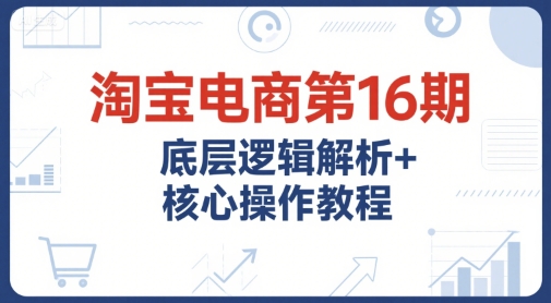 淘宝电商第16期，底层逻辑解析+核心操作教程，运营、推广提升能力的必学课程+配套资料_天恒副业网