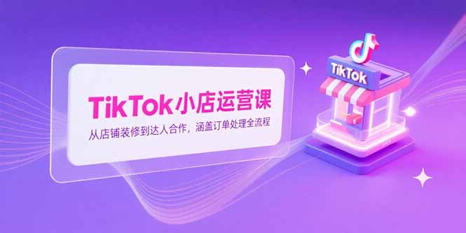 TikTok小店运营课，从店铺装修到达人合作，涵盖订单处理全流程_天恒副业网