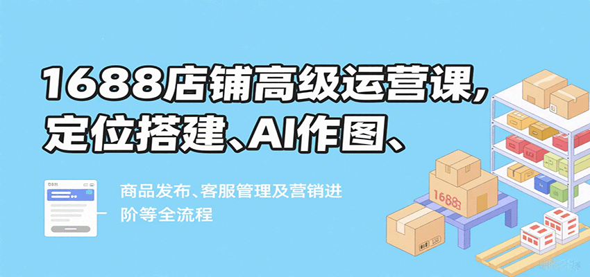 1688店铺高级运营课，定位搭建、AI作图、商品发布、客服管理及营销进阶等全流程_天恒副业网