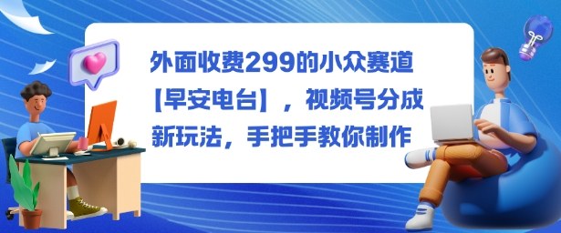 外面收费299的小众赛道【早安电台】，视频号分成新玩法，手把手教你制作_天恒副业网