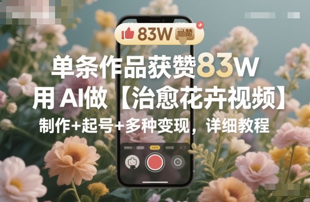 单条作品获赞83W，用AI做【治愈花卉视频】，制作+起号+多种变现，详细教程_天恒副业网