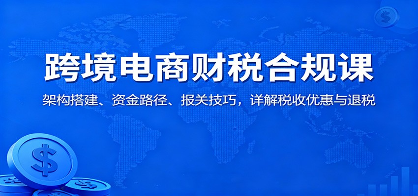 跨境电商财税合规课：架构搭建、资金路径、报关技巧，详解税收优惠与退税_天恒副业网