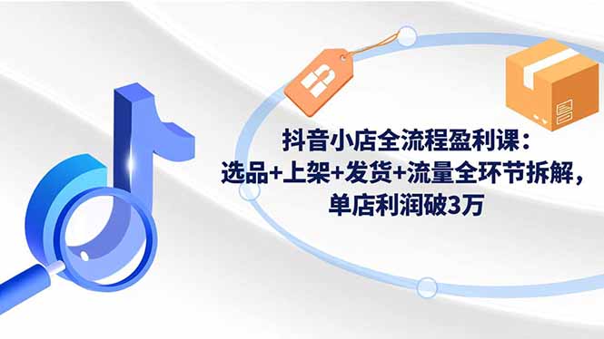 （16593期）抖音小店全流程盈利课：选品+上架+发货+流量全环节拆解，单店利润破3万_天恒副业网