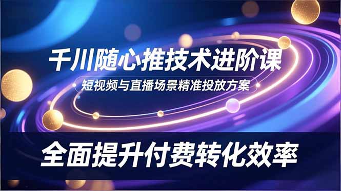 (16688期)千川随心推技术进阶课,短视频与直播场景精准投放方案,全面提升付费转化效率_天恒副业网
